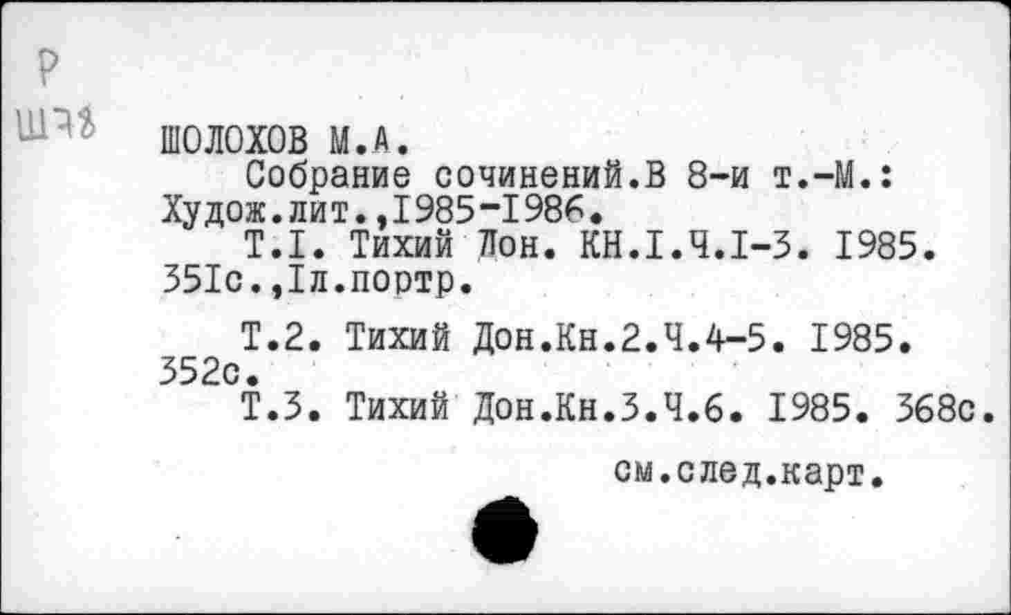 ﻿ШОЛОХОВ М.А.
Собрание сочинений.В 8-и т.-М.: Худож.лит.,1985-1986.
Т.1. Тихий Лон. КН.1.Ч.1-3. 1985. 351с.,1л.поотр.
Т.2. Тихий Дон.Кн.2.4.4-5. 1985. 352с.
Т.З. Тихий Дон.Кн.3.4.6. 1985. 368с.
см.след.карт.